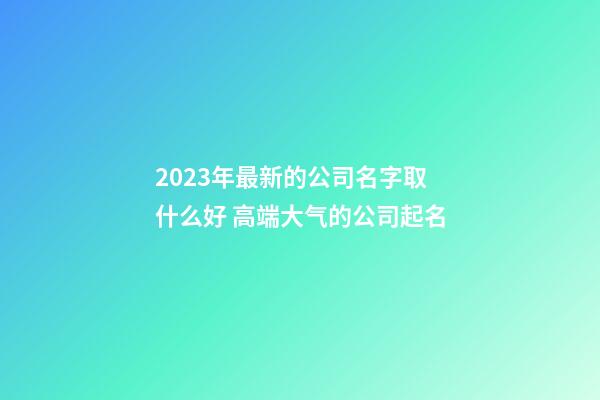 2023年最新的公司名字取什么好 高端大气的公司起名